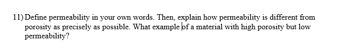 11) Define permeability in your own words. Then, explain how permeability is different from
porosity as precisely as possible. What example of a material with high porosity but low
permeability?