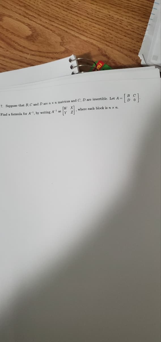 FREE
- [BG].
7. Suppose that B, C and D are n x n matrices and C, D are invertible. Let A =
Find a formula for A-1, by writing A-1 as
[2].
where each block is n x n.