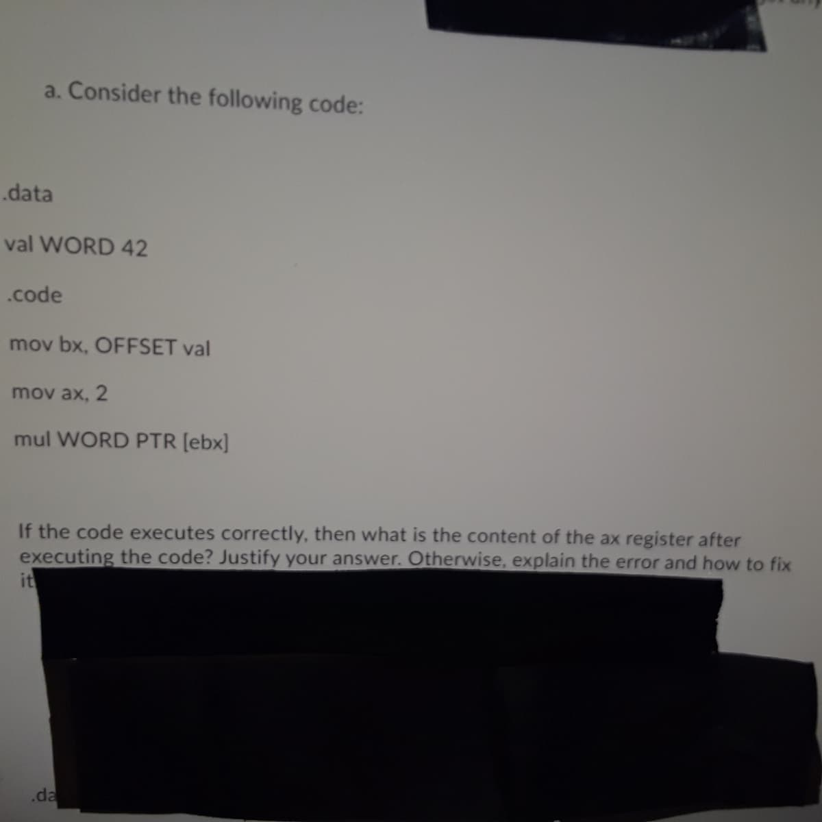 a. Consider the following code:
.data
val WORD 42
.code
mov bx, OFFSET val
mov ax, 2
mul WORD PTR [ebx]
If the code executes correctly, then what is the content of the ax register after
executing the code? Justify your answer. Otherwise, explain the error and how to fix
it
.da
