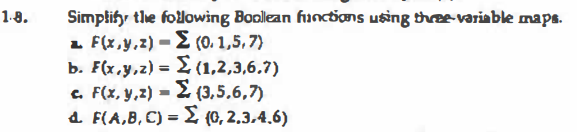 1-8.
Simplifr the following Boollean funcdons using thre-variable maps.
1 F(x,y,z) = E (0. 1,5, 7)
b. F(x,y,z) = £ (1,2,3,6.7)
c. F(x, y,z) = £ (3,5.6,7)
a. F(A,B,C) = £ (0, 2.3,4.6)
