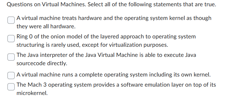 Questions on Virtual Machines. Select all of the following statements that are true.
A virtual machine treats hardware and the operating system kernel as though
they were all hardware.
Ring 0 of the onion model of the layered approach to operating system
structuring is rarely used, except for virtualization purposes.
The Java interpreter of the Java Virtual Machine is able to execute Java
sourcecode directly.
A virtual machine runs a complete operating system including its own kernel.
The Mach 3 operating system provides a software emulation layer on top of its
microkernel.