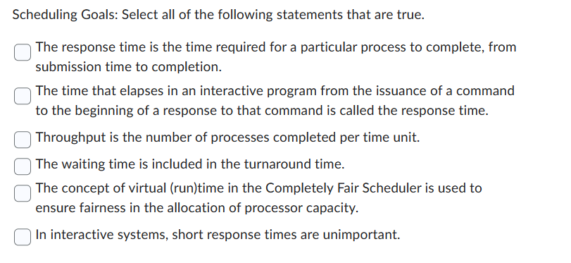 Scheduling Goals: Select all of the following statements that are true.
The response time is the time required for a particular process to complete, from
submission time to completion.
The time that elapses in an interactive program from the issuance of a command
to the beginning of a response to that command is called the response time.
Throughput is the number of processes completed per time unit.
The waiting time is included in the turnaround time.
The concept of virtual (run)time in the Completely Fair Scheduler is used to
ensure fairness in the allocation of processor capacity.
In interactive systems, short response times are unimportant.