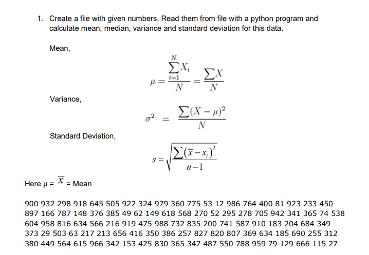 1. Create a file with given numbers. Read them from file with a python program and
calculate mean, median, variance and standard deviation for this data.
Mean,
N
ΣΧ
ΣΧ
N
N
Variance,
E(X – 4)²
N
Standard Deviation,
S =
п-1
X = Mean
Here u =
900 932 298 918 645 505 922 324 979 360 775 53 12 986 764 400 81 923 233 450
897 166 787 148 376 385 49 62 149 618 568 270 52 295 278 705 942 341 365 74 538
604 958 816 634 566 216 919 475 988 732 835 200 741 587 910 183 204 684 349
373 29 503 63 217 213 656 416 350 386 257 827 820 807 369 634 185 690 255 312
380 449 564 615 966 342 153 425 830 365 347 487 550 788 959 79 129 666 115 27
