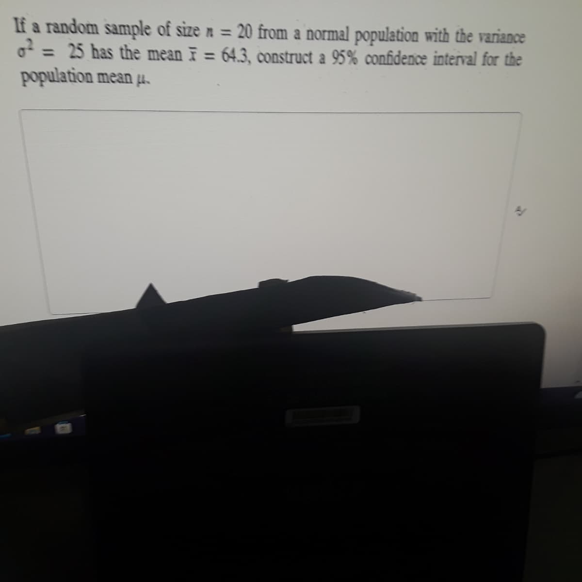 If a random sample of size n = 20 from a normal population with the variance
o = 25 has the mean F = 64.3, construct a 95% confidence interval for the
population mean H.
%3D
%3D
