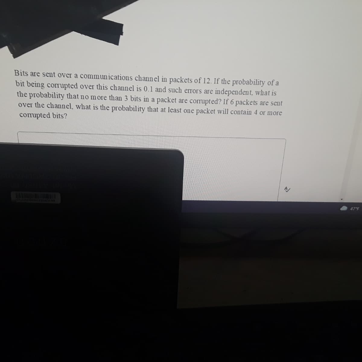 Bits are sent over a communications channel in packets of 12. If the probability of a
bit being corrupted over this channel is 0.1 and such errors are independent, what is
the probability that no more than 3 bits in a packet are corrupted? If 6 packets are sent
over the channel, what is the probability that at least one packet will contain 4 or more
compted bits?
47°F
