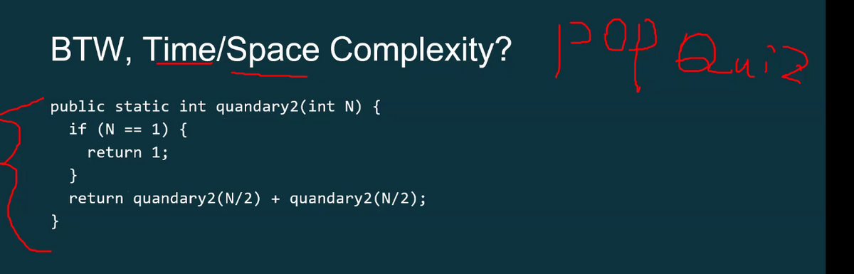 BTW, Time/Space Complexity? pop Quiz
public static int quandary2(int N) {
if (N
1) {
}
==
return 1;
}
return quandary2(N/2) + quandary2(N/2);