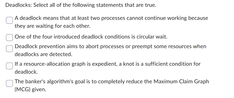 Deadlocks: Select all of the following statements that are true.
A deadlock means that at least two processes cannot continue working because
they are waiting for each other.
One of the four introduced deadlock conditions is circular wait.
Deadlock prevention aims to abort processes or preempt some resources when
deadlocks are detected.
If a resource-allocation graph is expedient, a knot is a sufficient condition for
deadlock.
The banker's algorithm's goal is to completely reduce the Maximum Claim Graph
(MCG) given.