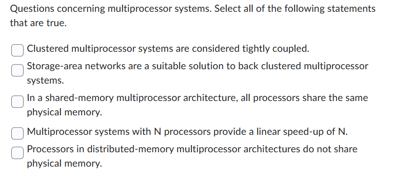 Questions concerning multiprocessor systems. Select all of the following statements
that are true.
Clustered multiprocessor systems are considered tightly coupled.
Storage-area networks are a suitable solution to back clustered multiprocessor
systems.
In a shared-memory multiprocessor architecture, all processors share the same
physical memory.
Multiprocessor systems with N processors provide a linear speed-up of N.
Processors in distributed-memory multiprocessor architectures do not share
physical memory.