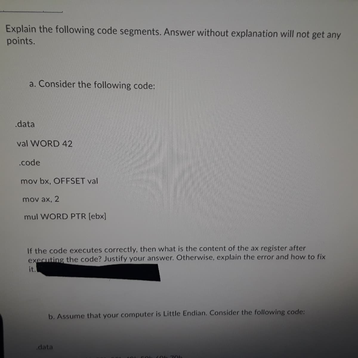 Explain the following code segments. Answer without explanation will not get any
points.
a. Consider the following code:
.data
val WORD 42
.code
mov bx, OFFSET val
mov ax, 2
mul WORD PTR [ebx]
If the code executes correctly, then what is the content of the ax register after
executing the code? Justify your answer. Otherwise, explain the error and how to fix
it.
b. Assume that your computer is Little Endian. Consider the following code:
.data
