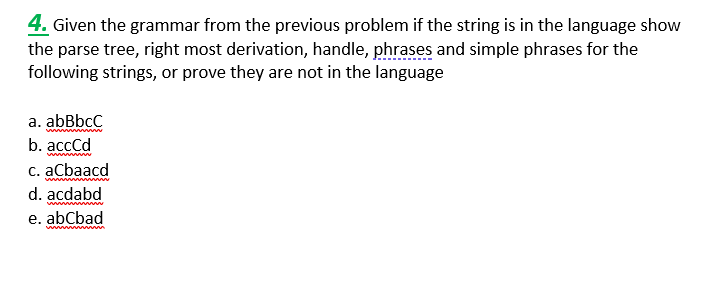 4. Given the grammar from the previous problem if the string is in the language show
the parse tree, right most derivation, handle, phrases and simple phrases for the
following strings, or prove they are not in the language
a. abBbcC
wwwwwww
b. acccd
c. aCbaacd
wwwwww
d. acdabd
e. abCbad