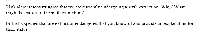 21a) Many scientists agree that we are currently undergoing a sixth extinction. Why? What
might be causes of the sixth extinction?
b) List 2 species that are extinct or endangered that you know of and provide an explanation for
their status.