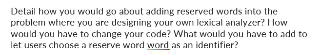 Detail how you would go about adding reserved words into the
problem where you are designing your own lexical analyzer? How
would you have to change your code? What would you have to add to
let users choose a reserve word word as an identifier?