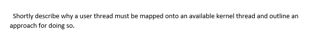 Shortly describe why a user thread must be mapped onto an available kernel thread and outline an
approach for doing so.