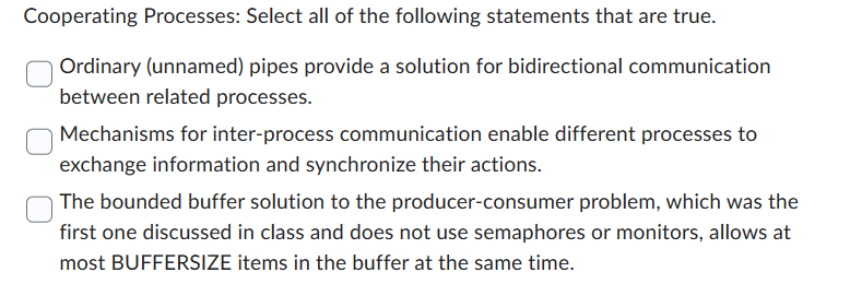 Cooperating Processes: Select all of the following statements that are true.
Ordinary (unnamed) pipes provide a solution for bidirectional communication
between related processes.
Mechanisms for inter-process communication enable different processes to
exchange information and synchronize their actions.
The bounded buffer solution to the producer-consumer problem, which was the
first one discussed in class and does not use semaphores or monitors, allows at
most BUFFERSIZE items in the buffer at the same time.