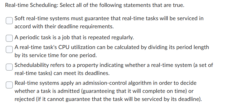 Real-time Scheduling: Select all of the following statements that are true.
Soft real-time systems must guarantee that real-time tasks will be serviced in
accord with their deadline requirements.
A periodic task is a job that is repeated regularly.
A real-time task's CPU utilization can be calculated by dividing its period length
by its service time for one period.
Schedulability refers to a property indicating whether a real-time system (a set of
real-time tasks) can meet its deadlines.
Real-time systems apply an admission-control algorithm in order to decide
whether a task is admitted (guaranteeing that it will complete on time) or
rejected (if it cannot guarantee that the task will be serviced by its deadline).