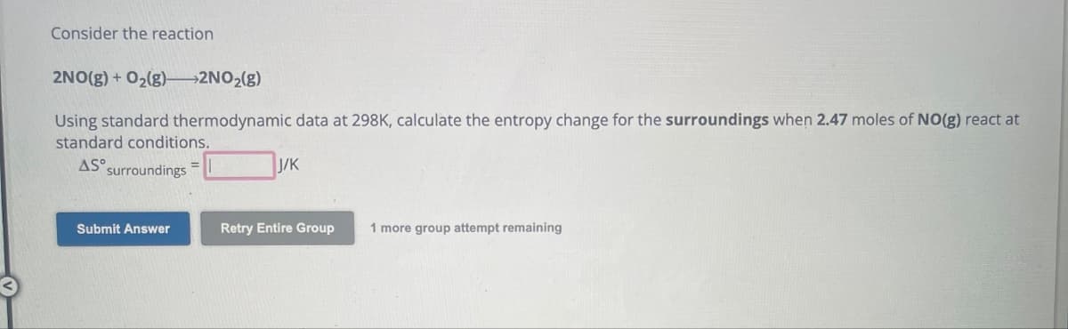 Consider the reaction
2NO(g) + O₂(g)->2NO₂(g)
Using standard thermodynamic data at 298K, calculate the entropy change for the surroundings when 2.47 moles of NO(g) react at
standard conditions.
AS surroundings =
Submit Answer
J/K
Retry Entire Group 1 more group attempt remaining