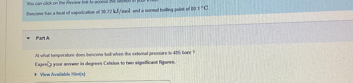 You can click on the Review link to access the section
Benzene has a heat of vaporization of 30.72 kJ/mol and a normal boiling point of 80.1 °C.
Part A
At what temperature does benzene boil when the external pressure is 485 torr?
Expres your answer in degrees Celsius to two significant figures.
▸ View Available Hint(s)