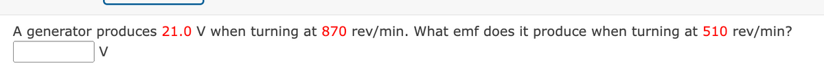 A generator produces 21.0 V when turning at 870 rev/min. What emf does it produce when turning at 510 rev/min?
V