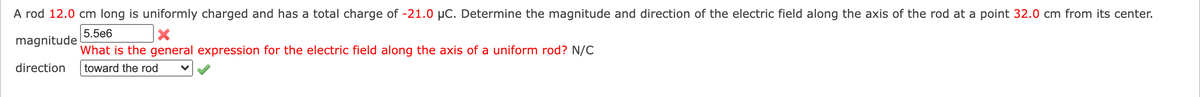 A rod 12.0 cm long is uniformly charged and has a total charge of -21.0 µC. Determine the magnitude and direction of the electric field along the axis of the rod at a point 32.0 cm from its center.
5.5e6
magnitude
What is the general expression for the electric field along the axis of a uniform rod? N/C
direction
toward the rod
