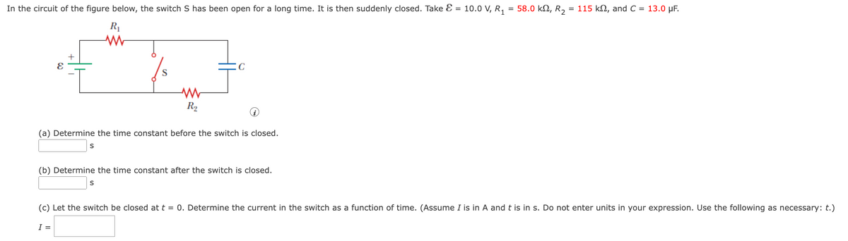 In the circuit of the figure below, the switch S has been open for a long time. It is then suddenly closed. Take E = 10.0 V, R, = 58.0 kN, R,
= 115 k2, and C = 13.0 µF.
R1
S
R2
(a) Determine the time constant before the switch is closed.
S
(b) Determine the time constant after the switch is closed.
S
(c) Let the switch be closed at t = 0. Determine the current in the switch as a function of time. (Assume I is in A and t is in s. Do not enter units in your expression. Use the following as necessary: t.)
I =
