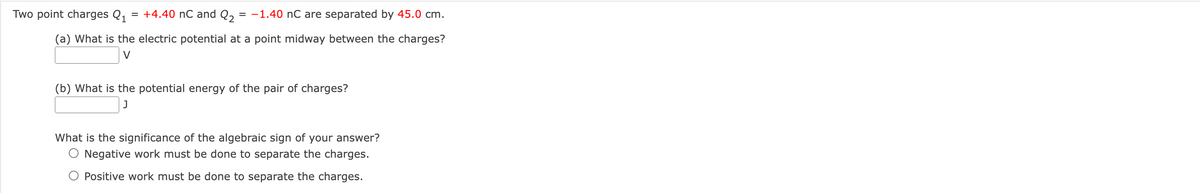 Two point charges Q1
= +4.40 nC and Q,
-1.40 nC are separated by 45.0 cm.
(a) What is the electric potential at a point midway between the charges?
V
(b) What is the potential energy of the pair of charges?
What is the significance of the algebraic sign of your answer?
O Negative work must be done to separate the charges.
Positive work must be done to separate the charges.
