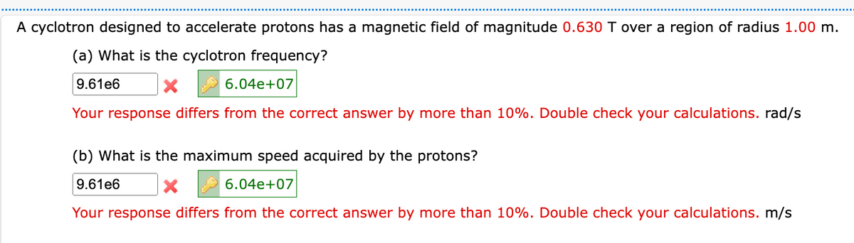 A cyclotron designed to accelerate protons has a magnetic field of magnitude 0.630 T over a region of radius 1.00 m.
(a) What is the cyclotron frequency?
9.61e6
X
6.04e+07
Your response differs from the correct answer by more than 10%. Double check your calculations. rad/s
(b) What is the maximum speed acquired by the protons?
9.61e6
6.04e+07
Your response differs from the correct answer by more than 10%. Double check your calculations. m/s