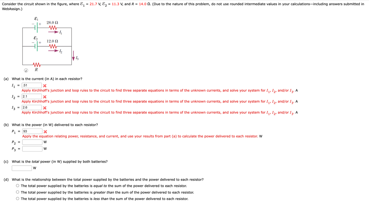 Consider the circuit shown in the figure, where E, = 21.7 V, E, = 11.3 V, and R = 14.0 Q. (Due to the nature of this problem, do not use rounded intermediate values in your calculations-including answers submitted in
%3D
WebAssign.)
28.0 N
+
E2
12.0 N
+
I3
R
(a) What is the current (in A) in each resistor?
.51
=
Apply Kirchhoff's junction and loop rules to the circuit to find three separate equations in terms of the unknown currents, and solve your system for I,, I,, and/or I2. A
2.1
I2
Apply Kirchhoff's junction and loop rules to the circuit to find three separate equations in terms of the unknown currents, and solve your system for I,, I, and/or I2. A
2'
I3
= 2.6
Apply Kirchhoff's junction and loop rules to the circuit to find three separate equations in terms of the unknown currents, and solve your system for I,, I, and/or I2. A
3'
2'
(b) What is the power (in W) delivered to each resistor?
P1
93
Apply the equation relating power, resistance, and current, and use your results from part (a) to calculate the power delivered to each resistor. W
P2
W
P3
W
%D
(c)
What is the total power (in W) supplied by both batteries?
W
(d) What is the relationship between the total power supplied by the batteries and the power delivered to each resistor?
The total power supplied by the batteries is equal to the sum of the power delivered to each resistor.
The total power supplied by the batteries is greater than the sum of the power delivered to each resistor.
The total power supplied by the batteries is less than the sum of the power delivered to each resistor.

