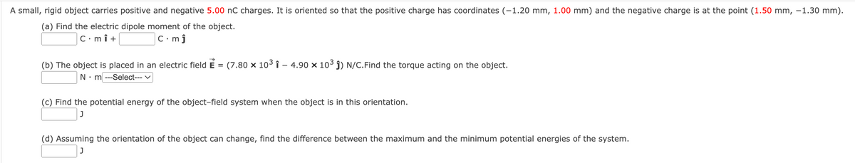 A small, rigid object carries positive and negative 5.00 nC charges. It is oriented so that the positive charge has coordinates (-1.20 mm, 1.00 mm) and the negative charge is at the point (1.50 mm, -1.30 mm).
(a) Find the electric dipole moment of the object.
C•mî +
C•mĵ
(b) The object is placed in an electric field E =
(7.80 x 103 î – 4.90 x 103 ĵ) N/C.Find the torque acting on the object.
N• m ---Select--- v
(c) Find the potential energy of the object-field system when the object is in this orientation.
(d) Assuming the orientation of the object can change, find the difference between the maximum and the minimum potential energies of the system.
J
