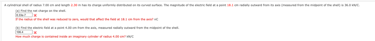 A cylindrical shell of radius 7.00 cm and length 2.30 m has its charge uniformly distributed on its curved surface. The magnitude of the electric field at a point 18.1 cm radially outward from its axis (measured from the midpoint of the shell) is 36.0 kN/C.
(a) Find the net charge on the shell.
8.33e-7
If the radius of the shell was reduced to zero, would that affect the field at 18.1 cm from the axis? nC
(b) Find the electric field at a point 4.00 cm from the axis, measured radially outward from the midpoint of the shell.
106.4
How much charge is contained inside an imaginary cylinder of radius 4.00 cm? kN/C
