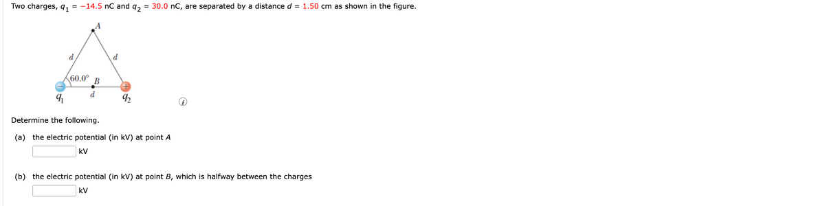 Two charges, 91
= -14.5 nC and
92
30.0 nC, are separated by a distance d = 1.50 cm as shown in the figure.
d
d
60.0°
В
d
Determine the following.
(a) the electric potential (in kV) at point A
kV
(b) the electric potential (in kV) at point B, which is halfway between the charges
kV
