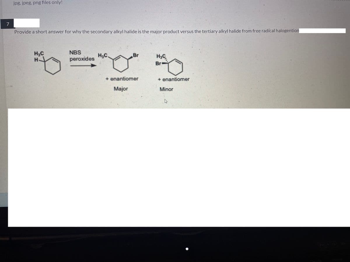 jpg, jpeg, png files only!
7
Provide a short answer for why the secondary alkyl halide is the major product versus the tertiary alkyl halide from free radical halogention
H₂C
HJ
NBS
peroxides
H₂C
Br
H₂C
Br=
+ enantiomer
+ enantiomer
Major
Minor
Delete
K