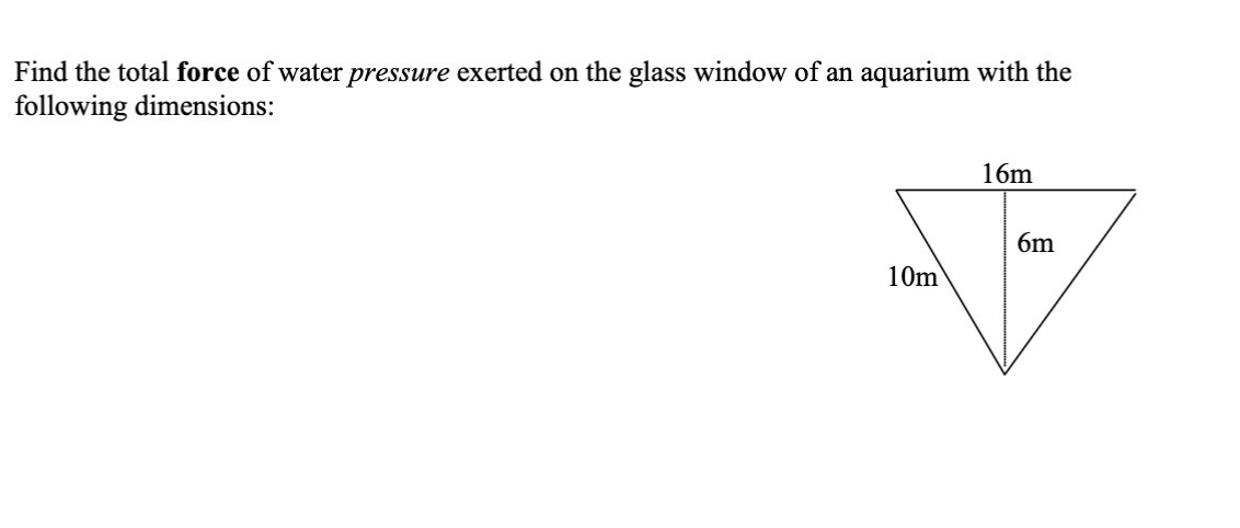 Find the total force of water pressure exerted on the glass window of an aquarium with the
following dimensions:
16m
6m
10m
