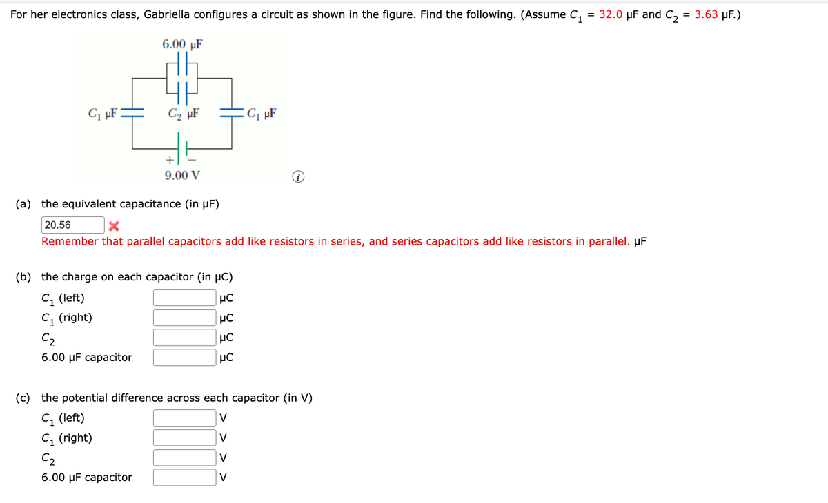 For her electronics class, Gabriella configures a circuit as shown in the figure. Find the following. (Assume C, = 32.0 µF and C, = 3.63 µF.)
6.00 µF
C, pF :
C2 µF
C, µF
9.00 V
(a) the equivalent capacitance (in µF)
20.56
Remember that parallel capacitors add like resistors in series, and series capacitors add like resistors in parallel. µF
(b) the charge on each capacitor (in µC)
C, (left)
C, (right)
μC
C2
6.00 µF capacitor
(c)
the potential difference across each capacitor (in V)
C, (left)
C1 (right)
V
C2
V
6.00 µF capacitor
V
