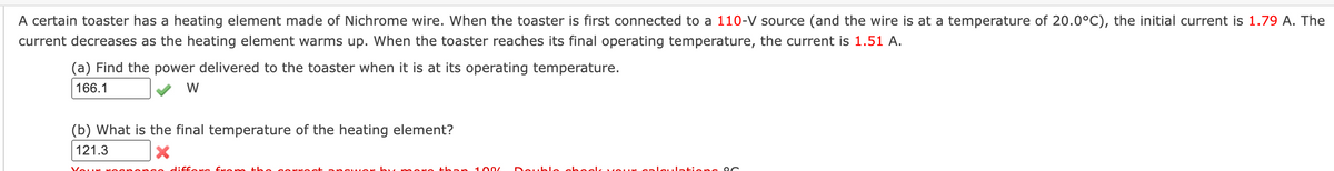 A certain toaster has a heating element made of Nichrome wire. When the toaster is first connected to a 110-V source (and the wire is at a temperature of 20.0°C), the initial current is 1.79 A. The
current decreases as the heating element warms up. When the toaster reaches its final operating temperature, the current is 1.51 A.
(a) Find the power delivered to the toaster when it is at its operating temperature.
166.1
W
(b) What is the final temperature of the heating element?
121.3
Vour rog
so diffore frcom th o gorco ot a nqwo h
than
100/
Deuk le ab eelk v OUr gal
Jatione oc
