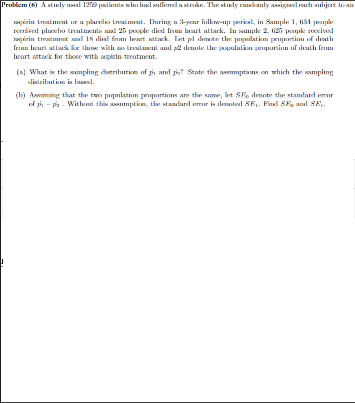 Problem (6) A study used 1259 patients who had suffered a stroke. The study randomly assigned each subject to an
aspirin treatment or a placebo treatment. During a 3-year follow-up period, in Sample 1, 634 people
received placebo treatments and 25 people died from heart attack. In sample 2, 625 people received
aspirin treatment and 18 died from heart attack. Let pl denote the population proportion of death
from heart attack for those with no treatment and p2 denote the population proportion of death from
heart attack for those with aspirin treatment.
(a) What is the sampling distribution of pm and p2? State the assumptions on which the sampling
distribution is based.
(b) Assuming that the two population proportions are the same, let SEo denote the standard error
of pm – P2 - Without this assumption, the standard error is denoted SE1. Find SE, and SE1.
