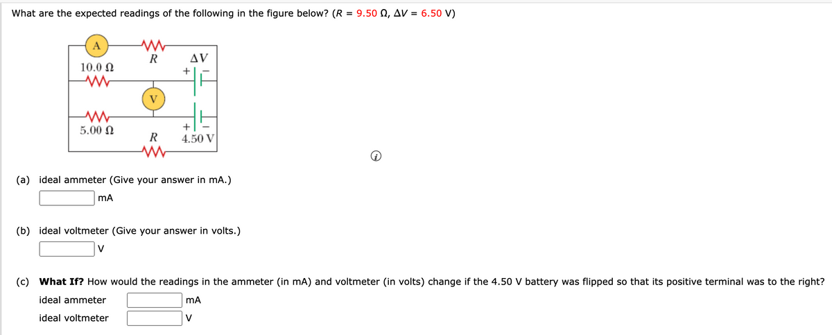 What are the expected readings of the following in the figure below? (R = 9.50 Q, AV = 6.50 V)
A
AV
10.0 N
5.00 N
+
R
4.50 V
(a) ideal ammeter (Give your answer in mA.)
(b) ideal voltmeter (Give your answer in volts.)
V
(c) What If? How would the readings in the ammeter (in mA) and voltmeter (in volts) change if the 4.50 V battery was flipped so that its positive terminal was to the right?
ideal ammeter
ideal voltmeter
V
