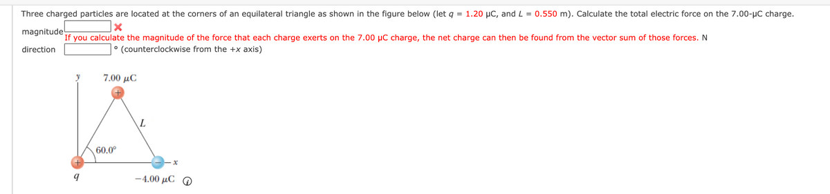 Three charged particles are located at the corners of an equilateral triangle as shown in the figure below (let q = 1.20 µC, and L = 0.550 m). Calculate the total electric force on the 7.00-µC charge.
magnitude!
If you calculate the magnitude of the force that each charge exerts on the 7.00 µC charge, the net charge can then be found from the vector sum of those forces. N
direction
° (counterclockwise from the +x axis)
y
7.00 μC
60.0°
-4.00 μC Ο
