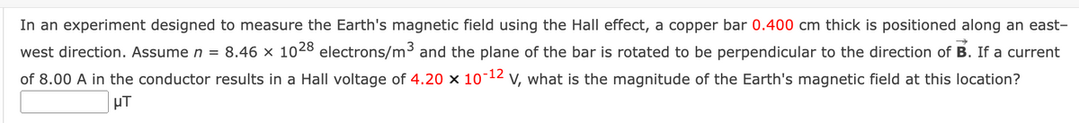 In an experiment designed to measure the Earth's magnetic field using the Hall effect, a copper bar 0.400 cm thick is positioned along an east-
west direction. Assume n = 8.46 × 1028 electrons/m3 and the plane of the bar is rotated to be perpendicular to the direction of B. If a current
of 8.00 A in the conductor results in a Hall voltage of 4.20 x 10¯12 v, what is the magnitude of the Earth's magnetic field at this location?
µT
