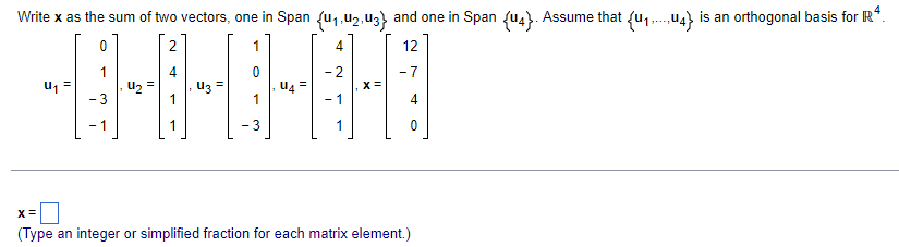 Write x as the sum of two vectors, one in Span fu1,u2,uz} and one in Span fu4}. Assume that fu, .u4} is an orthogonal basis for R*.
2
1
4
12
1
4
- 2
- 7
U, =
Uz =
1
- 3
1
- 1
4
- 1
- 3
1
(Type an integer or simplified fraction for each matrix element.)
