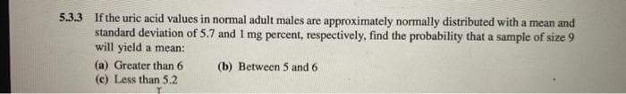 5.3.3 If the uric acid values in normal adult males are approximately normally distributed with a mean and
standard deviation of 5.7 and 1 mg percent, respectively, find the probability that a sample of size 9
will yield a mean:
(a) Greater than 6
(b) Between 5 and 6
(c) Less than 5.2
