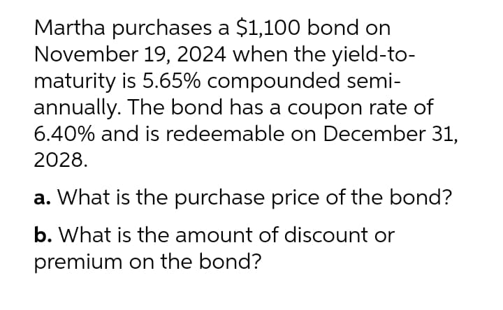 Martha purchases a $1,100 bond on
November 19, 2024 when the yield-to-
maturity is 5.65% compounded semi-
annually. The bond has a coupon rate of
6.40% and is redeemable on December 31,
2028.
a. What is the purchase price of the bond?
b. What is the amount of discount or
premium on the bond?
