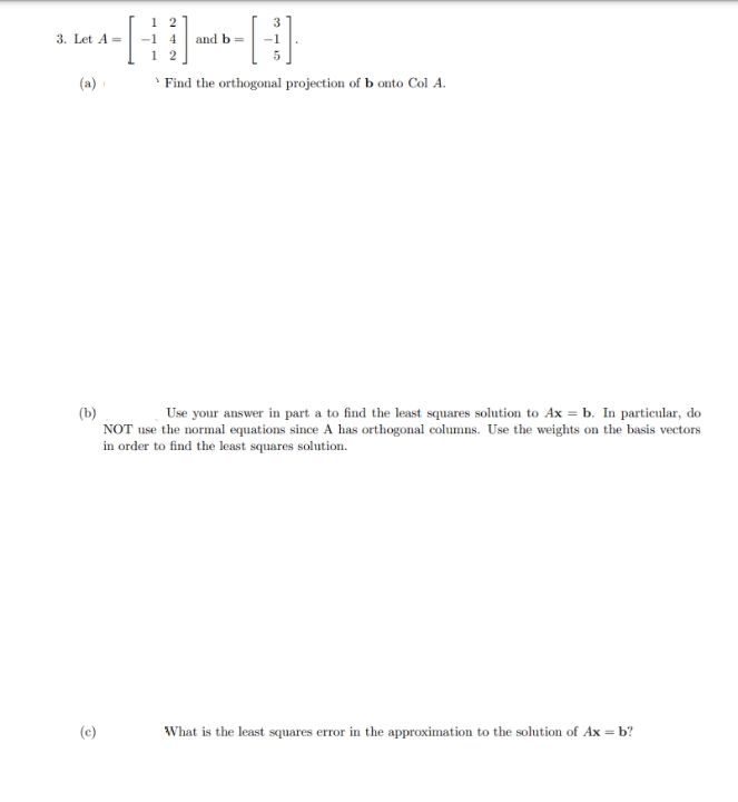 3. Let A=
-1 4 andb=
1 2
(a)
' Find the orthogonal projection of b onto Col A.
Use your answer in part a to find the least squares solution to Ax = b. In particular, do
(b)
NOT use the normal equations since A has orthogonal columns. Use the weights on the basis vectors
in order to find the least squares solution.
(c)
What is the least squares error in the approximation to the solution of Ax = b?
