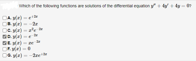 Which of the following functions are solutions of the differential equation y" + 4y' + 4y = 0?
A. y(x) = e + 2r
B. y(x) = -2x
C. y(x) = x²e-2r
|D. y(x) =
-2z
= e
-2x
|E.3(2)=e
F. y(x) = 0
G. y(x) = 2xe+2x