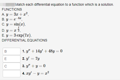 Match each differential equation to a function which is a solution.
FUNCTIONS
A. y = 3x + x²,
B.y = e-82,
C. y = sin(x),
1
D. y = x 2,
E. y = 3 exp(7x),
DIFFERENTIAL EQUATIONS
B
E
с
1. y" + 14y' + 48y = 0
2. y'
= 7y
3. y" + y = 0
4. xy' - y = x²
=