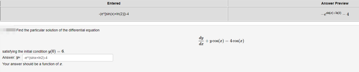 Find the particular solution of the differential equation
satisfying the initial condition y(0) = 6.
Answer: y=-e^(sinx+In2)-4
Your answer should be a function of x.
Entered
-(e^[sin(x)+In(2)])-4
dy
dx
+ y cos(x) = 4 cos(x)
Answer Preview
_esin(z)+ln(2)
4