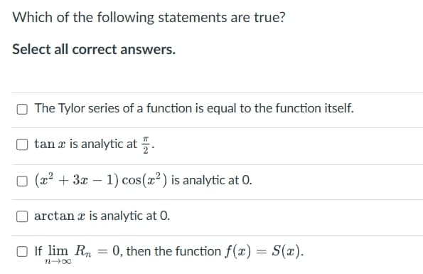 Which of the following statements are true?
Select all correct answers.
The Tylor series of a function is equal to the function itself.
tan x is analytic at .
☐ (x²+3x-1) cos(x²) is analytic at O.
arctan x is analytic at O.
If lim Rn
=
0, then the function f(x) = S(x).
0042