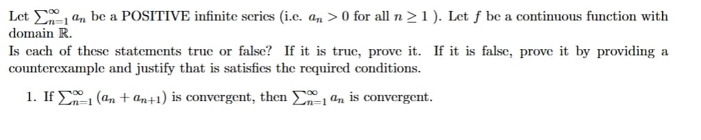 Let Σan be a POSITIVE infinite series (i.e. an > 0 for all n ≥ 1 ). Let ƒ be a continuous function with
domain R.
Is each of these statements true or false? If it is true, prove it. If it is false, prove it by providing a
counterexample and justify that is satisfies the required conditions.
1. If ±1 (an+an+1) is convergent, then Σ ª is convergent.
2n=1