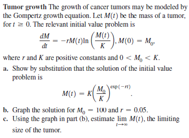 Tumor growth The growth of cancer tumors may be modeled by
the Gompertz growth equation. Let M(t) be the mass of a tumor,
for t z 0. The relevant initial value problem is
dM
( M(t)`
-rM(t)ln ( ), M(0) = Mg.
dt
K
where r and K are positive constants and 0 < M, < K.
a. Show by substitution that the solution of the initial value
problem is
exp(-rt)
M(t) = K
K
b. Graph the solution for M, = 100 and r = 0.05.
c. Using the graph in part (b), estimate lim M(t), the limiting
size of the tumor.
