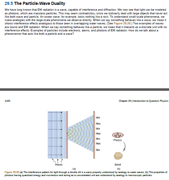 29.5 The Particle-Wave Duality
We have long known that EM radiation is a wave, capable of interference and diffraction. We now see that light can be modeled
as photons, which are massless particles. This may seem contradictory, since we ordinarily deal with large objects that never act
like both wave and particle. An ocean wave, for example, looks nothing like a rock. To understand small-scale phenomena, we
make analogies with the large-scale phenomena we observe directly. When we say something behaves like a wave, we mean it
shows interference effects analogous to those seen in overlapping water waves. (See Figure 29.20.) Two examples of waves
are sound and EM radiation. When we say something behaves like a particle, we mean that it interacts as a discrete unit with no
interference effects. Examples of particles include electrons, atoms, and photons of EM radiation. How do we talk about a
phenomenon that acts like both a particle and a wave?
1160
Chapter 29 | Introduction to Quantum Physics
Min
Max
Min
Max
Min
Photon
Мах
Min
Waves
Sand
(a)
(b)
Figure 29.20 (a) The interference pattem for light through a double sit is a wave property understood by analogy to water waves. (b) The properties of
photons having quantized energy and momentum and acting as a concentrated unit are understood by analogy to macroscopic particles.
