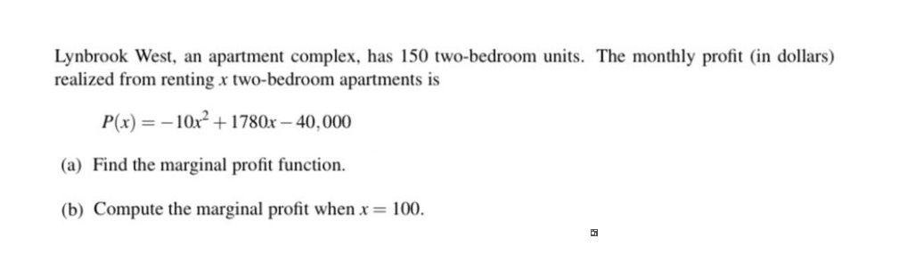 Lynbrook West, an apartment complex, has 150 two-bedroom units. The monthly profit (in dollars)
realized from renting x two-bedroom apartments is
P(x) = - 10x + 1780x – 40,000
(a) Find the marginal profit function.
(b) Compute the marginal profit when x= 100.
